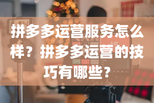 拼多多运营服务怎么样？拼多多运营的技巧有哪些？