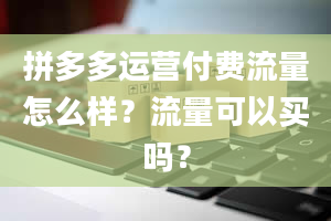 拼多多运营付费流量怎么样？流量可以买吗？