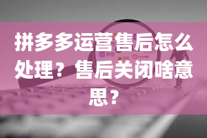 拼多多运营售后怎么处理？售后关闭啥意思？