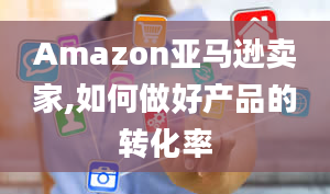 Amazon亚马逊卖家,如何做好产品的转化率