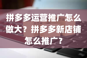 拼多多运营推广怎么做大？拼多多新店铺怎么推广？