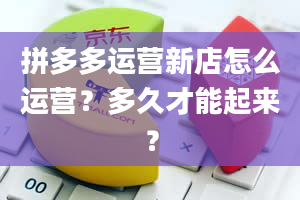 拼多多运营新店怎么运营？多久才能起来？