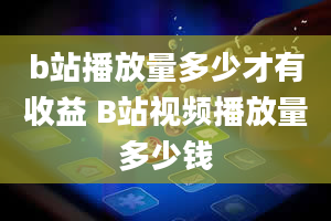 b站播放量多少才有收益 B站视频播放量多少钱