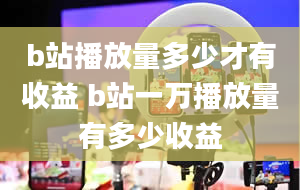 b站播放量多少才有收益 b站一万播放量有多少收益