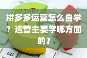 拼多多运营怎么自学？运营主要学哪方面的？