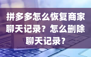 拼多多怎么恢复商家聊天记录？怎么删除聊天记录？