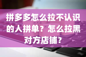 拼多多怎么拉不认识的人拼单？怎么拉黑对方店铺？