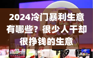 2024冷门暴利生意有哪些？很少人干却很挣钱的生意