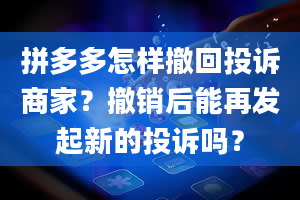 拼多多怎样撤回投诉商家？撤销后能再发起新的投诉吗？