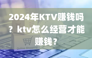 2024年KTV赚钱吗？ktv怎么经营才能赚钱？