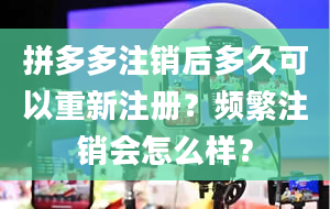 拼多多注销后多久可以重新注册？频繁注销会怎么样？