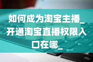 如何成为淘宝主播_开通淘宝直播权限入口在哪_