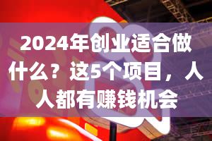 2024年创业适合做什么？这5个项目，人人都有赚钱机会