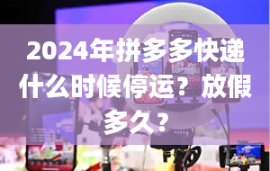 2024年拼多多快递什么时候停运？放假多久？