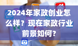 2024年家政创业怎么样？现在家政行业前景如何？