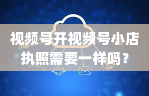 视频号开视频号小店执照需要一样吗？