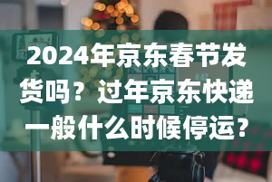 2024年京东春节发货吗？过年京东快递一般什么时候停运？