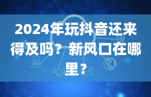 2024年玩抖音还来得及吗？新风口在哪里？