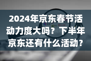 2024年京东春节活动力度大吗？下半年京东还有什么活动？