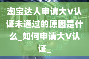 淘宝达人申请大V认证未通过的原因是什么_如何申请大V认证_