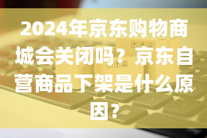 2024年京东购物商城会关闭吗？京东自营商品下架是什么原因？