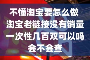 不懂淘宝要怎么做 淘宝老链接没有销量一次性几百双可以吗会不会查