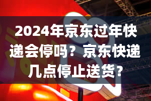 2024年京东过年快递会停吗？京东快递几点停止送货？