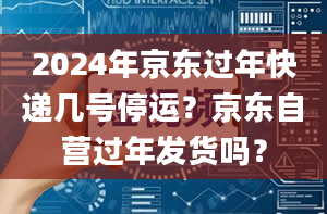 2024年京东过年快递几号停运？京东自营过年发货吗？