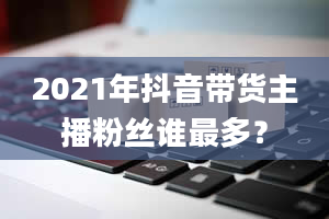 2021年抖音带货主播粉丝谁最多？