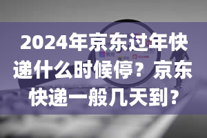 2024年京东过年快递什么时候停？京东快递一般几天到？