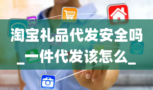 淘宝礼品代发安全吗_一件代发该怎么_