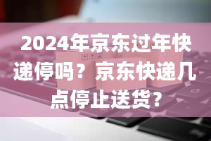 2024年京东过年快递停吗？京东快递几点停止送货？