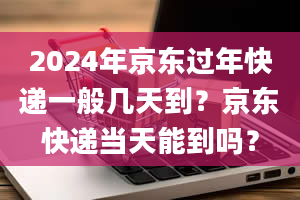 2024年京东过年快递一般几天到？京东快递当天能到吗？