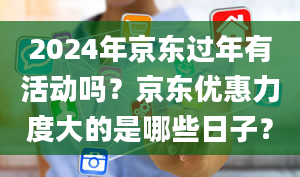 2024年京东过年有活动吗？京东优惠力度大的是哪些日子？