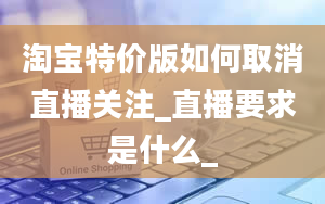 淘宝特价版如何取消直播关注_直播要求是什么_