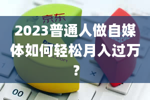 2023普通人做自媒体如何轻松月入过万？