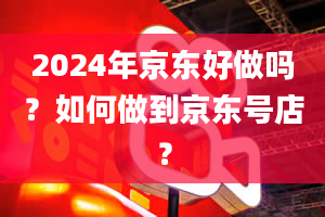 2024年京东好做吗？如何做到京东号店？