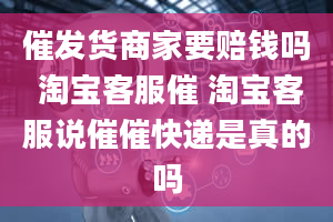 催发货商家要赔钱吗 淘宝客服催 淘宝客服说催催快递是真的吗