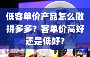 低客单价产品怎么做拼多多？客单价高好还是低好？