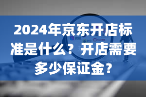 2024年京东开店标准是什么？开店需要多少保证金？