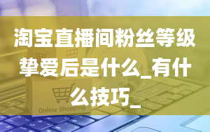 淘宝直播间粉丝等级挚爱后是什么_有什么技巧_