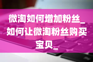 微淘如何增加粉丝_如何让微淘粉丝购买宝贝_