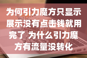 为何引力魔方只显示展示没有点击钱就用完了 为什么引力魔方有流量没转化