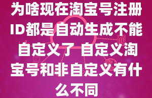 为啥现在淘宝号注册ID都是自动生成不能自定义了 自定义淘宝号和非自定义有什么不同