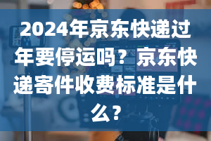 2024年京东快递过年要停运吗？京东快递寄件收费标准是什么？