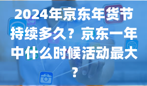 2024年京东年货节持续多久？京东一年中什么时候活动最大？