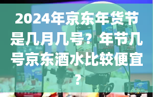 2024年京东年货节是几月几号？年节几号京东酒水比较便宜？