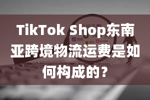 TikTok Shop东南亚跨境物流运费是如何构成的？