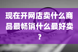 现在开网店卖什么商品最畅销什么最好卖？