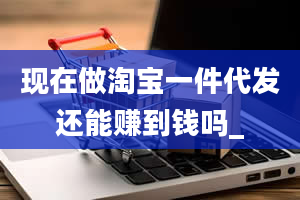 现在做淘宝一件代发还能赚到钱吗_